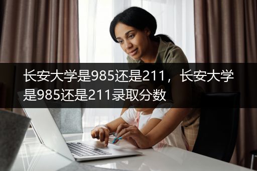长安大学是985还是211，长安大学是985还是211录取分数